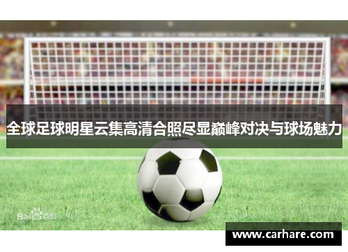 全球足球明星云集高清合照尽显巅峰对决与球场魅力