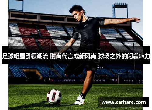 足球明星引领潮流 时尚代言成新风尚 球场之外的闪耀魅力