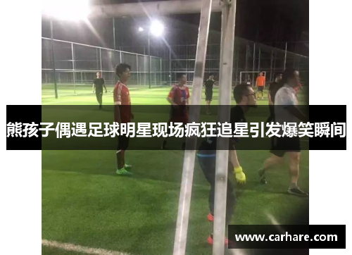 熊孩子偶遇足球明星现场疯狂追星引发爆笑瞬间