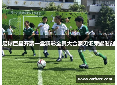 足球巨星齐聚一堂精彩全员大合照见证荣耀时刻